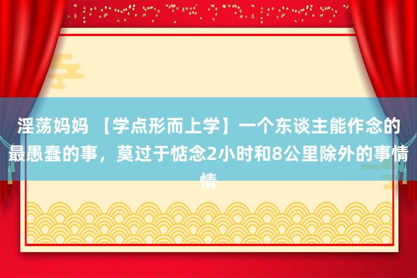 淫荡妈妈 【学点形而上学】一个东谈主能作念的最愚蠢的事，莫过于惦念2小时和8公里除外的事情