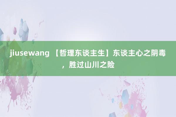 jiusewang 【哲理东谈主生】东谈主心之阴毒，胜过山川之险