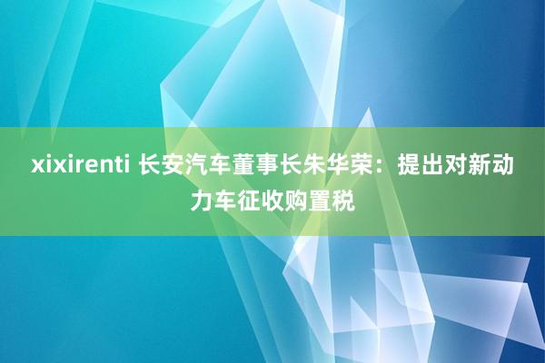 xixirenti 长安汽车董事长朱华荣：提出对新动力车征收购置税