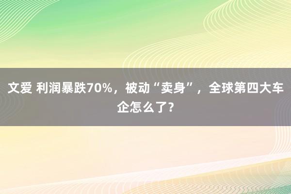 文爱 利润暴跌70%，被动“卖身”，全球第四大车企怎么了？