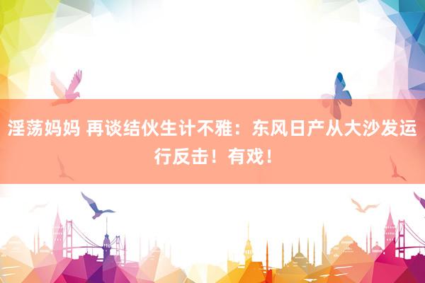淫荡妈妈 再谈结伙生计不雅：东风日产从大沙发运行反击！有戏！