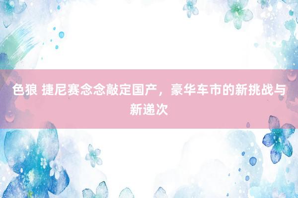 色狼 捷尼赛念念敲定国产，豪华车市的新挑战与新递次