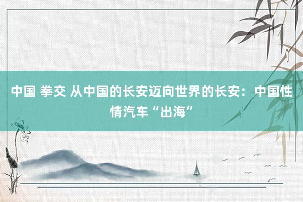 中国 拳交 从中国的长安迈向世界的长安：中国性情汽车“出海”