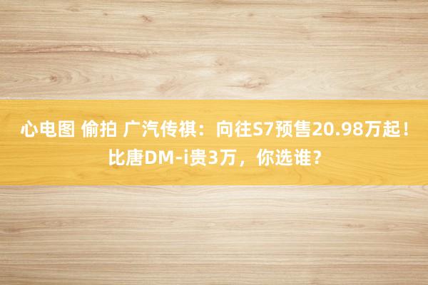 心电图 偷拍 广汽传祺：向往S7预售20.98万起！比唐DM-i贵3万，你选谁？