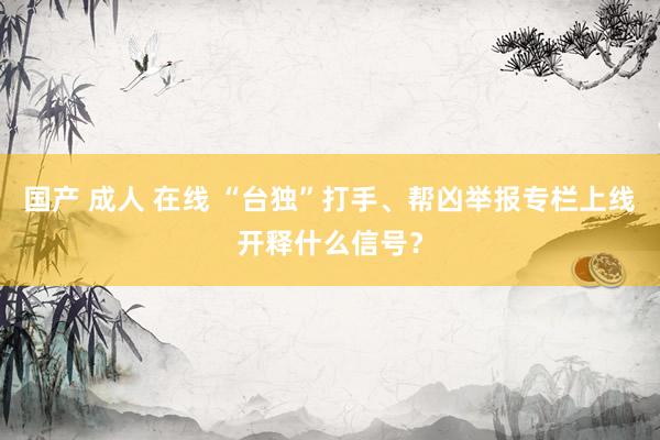 国产 成人 在线 “台独”打手、帮凶举报专栏上线开释什么信号？