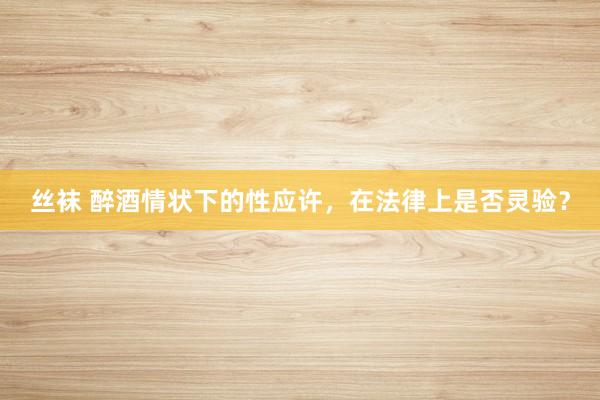 丝袜 醉酒情状下的性应许，在法律上是否灵验？