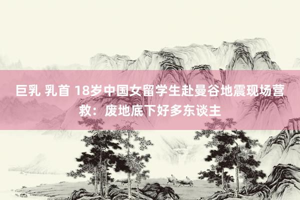 巨乳 乳首 18岁中国女留学生赴曼谷地震现场营救：废地底下好多东谈主