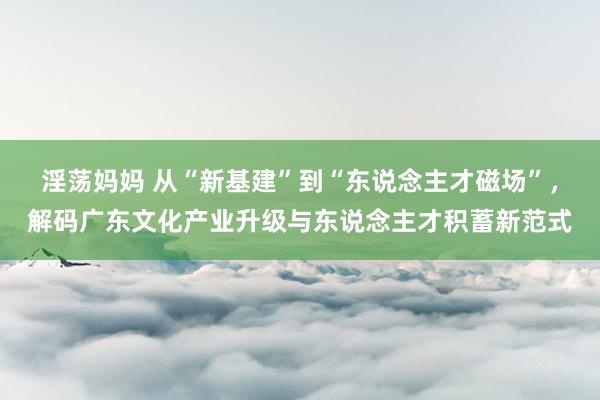 淫荡妈妈 从“新基建”到“东说念主才磁场”，解码广东文化产业升级与东说念主才积蓄新范式